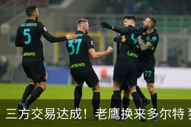 三方交易达成！老鹰换来多尔特 独行侠收获里萨谢