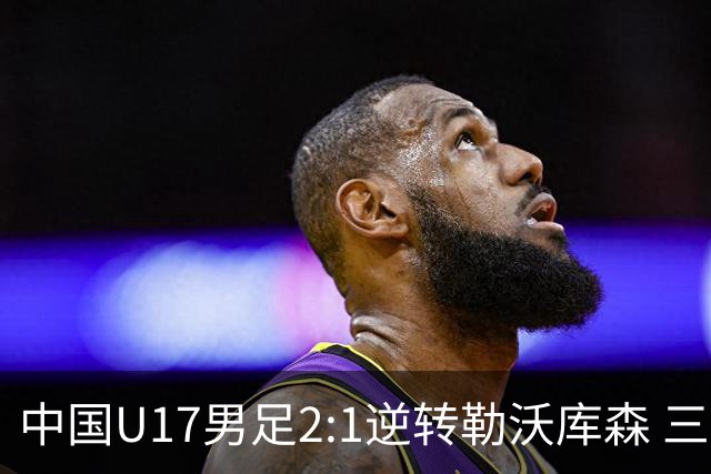 中国U17男足2:1逆转勒沃库森 三战全胜锁定小组头名