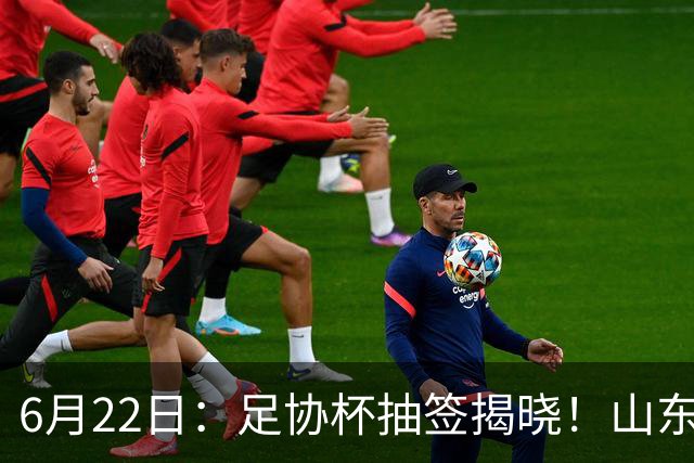 6月22日：足协杯抽签揭晓！山东泰山能否靠“神签”避开海港申花，逆袭卫冕？