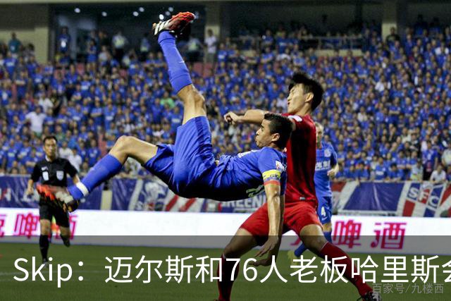 Skip：迈尔斯和76人老板哈里斯会让詹姆斯得到应有的尊重